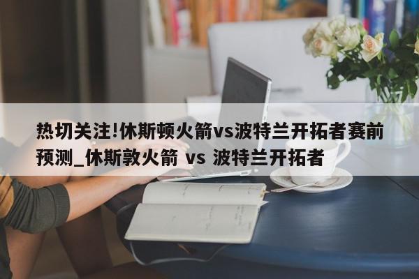 热切关注!休斯顿火箭vs波特兰开拓者赛前预测_休斯敦火箭 vs 波特兰开拓者