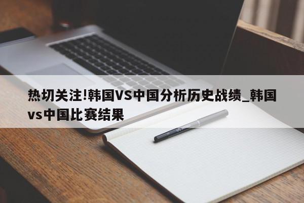 热切关注!韩国VS中国分析历史战绩_韩国vs中国比赛结果