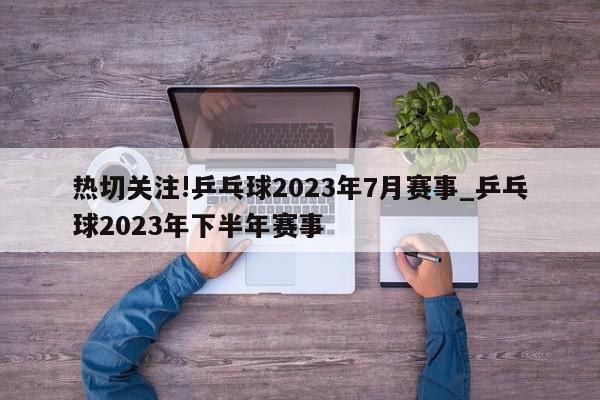 热切关注!乒乓球2023年7月赛事_乒乓球2023年下半年赛事