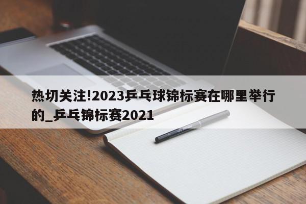 热切关注!2023乒乓球锦标赛在哪里举行的_乒乓锦标赛2021