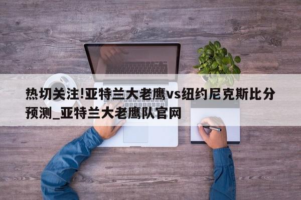 热切关注!亚特兰大老鹰vs纽约尼克斯比分预测_亚特兰大老鹰队官网