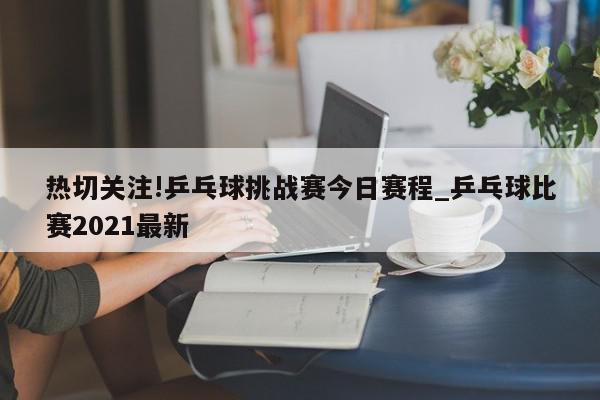 热切关注!乒乓球挑战赛今日赛程_乒乓球比赛2021最新