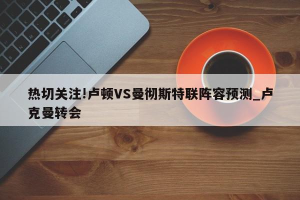 热切关注!卢顿VS曼彻斯特联阵容预测_卢克曼转会