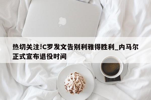 热切关注!C罗发文告别利雅得胜利_内马尔正式宣布退役时间