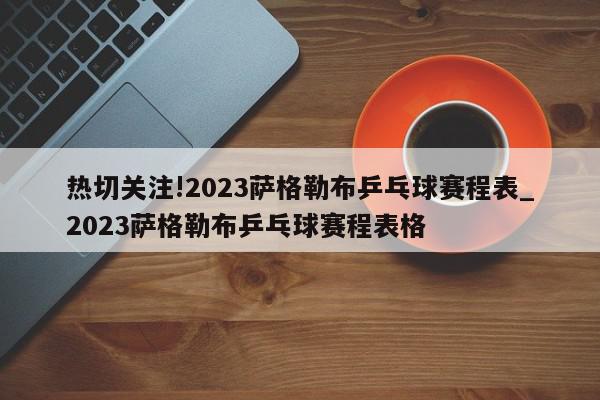 热切关注!2023萨格勒布乒乓球赛程表_2023萨格勒布乒乓球赛程表格