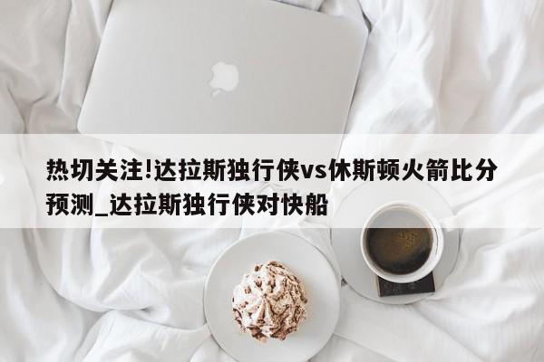 热切关注!达拉斯独行侠vs休斯顿火箭比分预测_达拉斯独行侠对快船