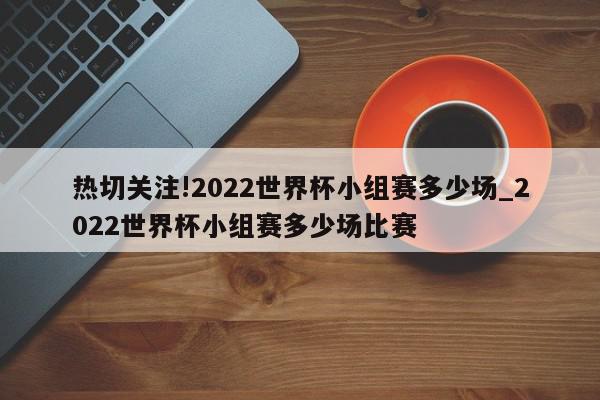 热切关注!2022世界杯小组赛多少场_2022世界杯小组赛多少场比赛