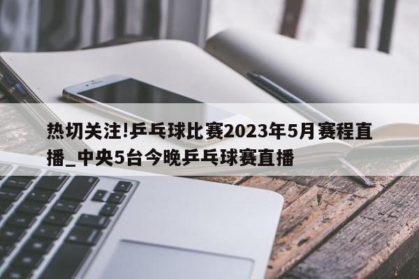 热切关注!乒乓球比赛2023年5月赛程直播_中央5台今晚乒乓球赛直播