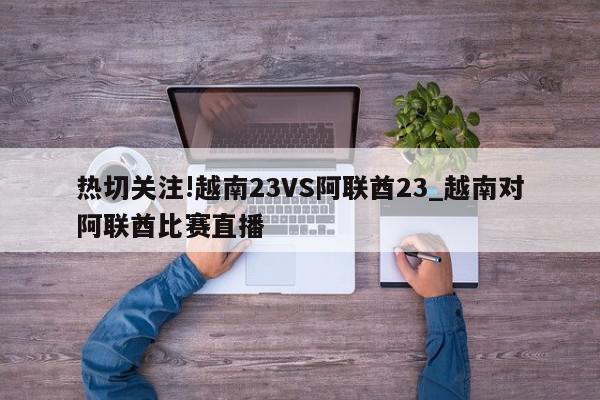 热切关注!越南23VS阿联酋23_越南对阿联酋比赛直播