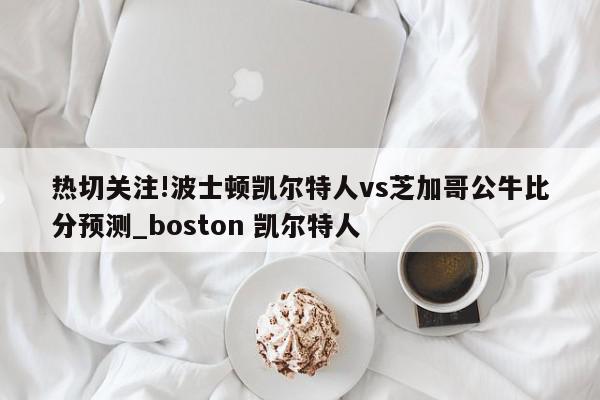 热切关注!波士顿凯尔特人vs芝加哥公牛比分预测_boston 凯尔特人