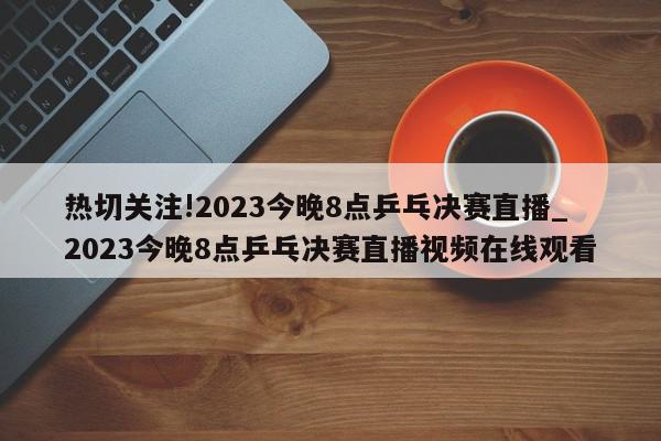 热切关注!2023今晚8点乒乓决赛直播_2023今晚8点乒乓决赛直播视频在线观看