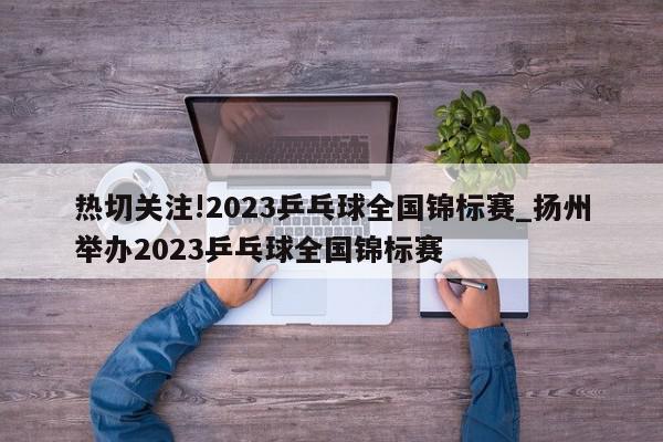 热切关注!2023乒乓球全国锦标赛_扬州举办2023乒乓球全国锦标赛