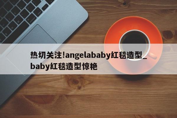 热切关注!angelababy红毯造型_baby红毯造型惊艳