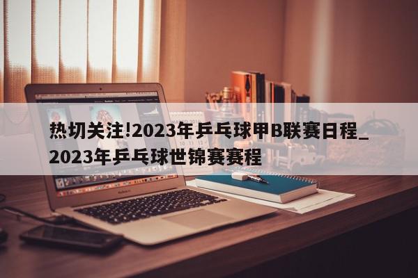 热切关注!2023年乒乓球甲B联赛日程_2023年乒乓球世锦赛赛程