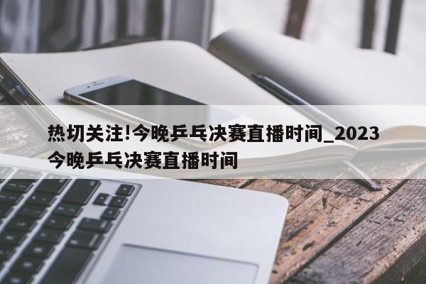 热切关注!今晚乒乓决赛直播时间_2023今晚乒乓决赛直播时间