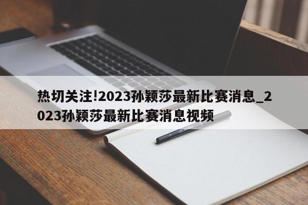 热切关注!2023孙颖莎最新比赛消息_2023孙颖莎最新比赛消息视频