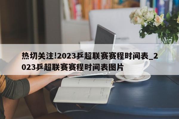 热切关注!2023乒超联赛赛程时间表_2023乒超联赛赛程时间表图片