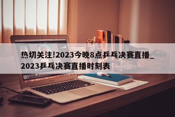 热切关注!2023今晚8点乒乓决赛直播_2023乒乓决赛直播时刻表