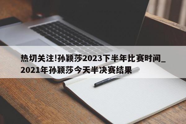 热切关注!孙颖莎2023下半年比赛时间_2021年孙颖莎今天半决赛结果