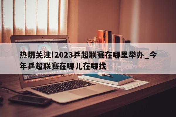 热切关注!2023乒超联赛在哪里举办_今年乒超联赛在哪儿在哪找