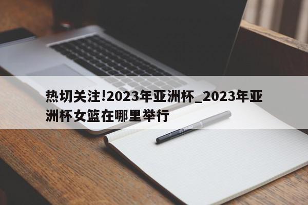 热切关注!2023年亚洲杯_2023年亚洲杯女篮在哪里举行