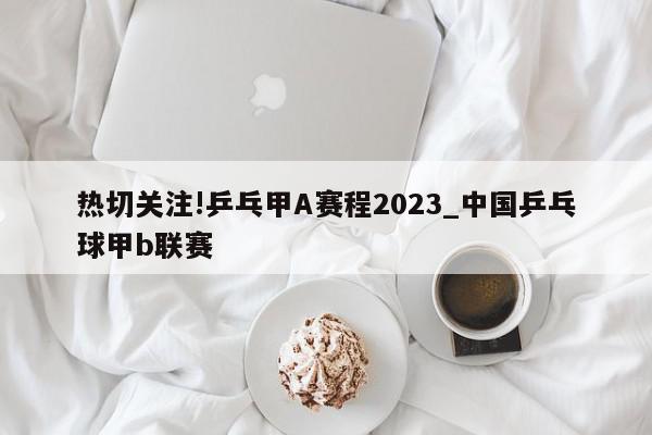 热切关注!乒乓甲A赛程2023_中国乒乓球甲b联赛