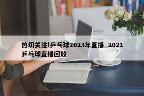 热切关注!乒乓球2023年直播_2021乒乓球直播回放