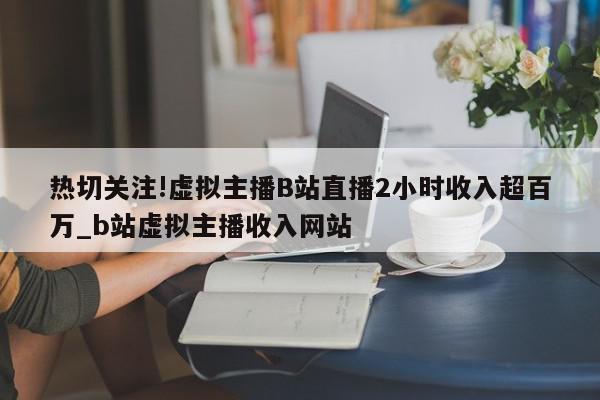 热切关注!虚拟主播B站直播2小时收入超百万_b站虚拟主播收入网站