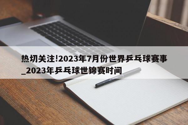 热切关注!2023年7月份世界乒乓球赛事_2023年乒乓球世锦赛时间