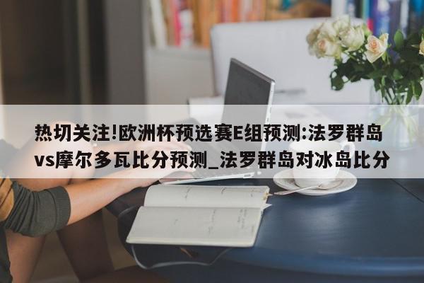 热切关注!欧洲杯预选赛E组预测:法罗群岛vs摩尔多瓦比分预测_法罗群岛对冰岛比分