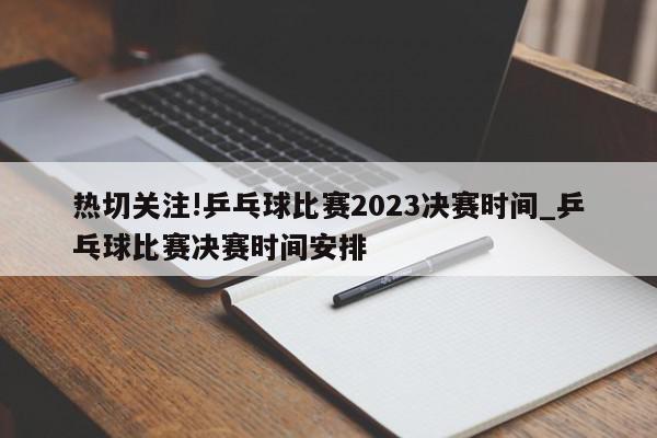 热切关注!乒乓球比赛2023决赛时间_乒乓球比赛决赛时间安排