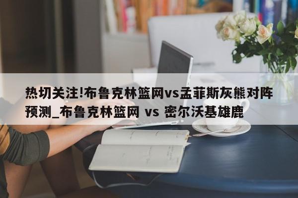 热切关注!布鲁克林篮网vs孟菲斯灰熊对阵预测_布鲁克林篮网 vs 密尔沃基雄鹿