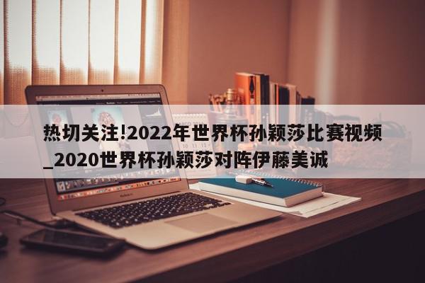 热切关注!2022年世界杯孙颖莎比赛视频_2020世界杯孙颖莎对阵伊藤美诚