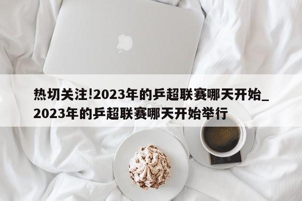 热切关注!2023年的乒超联赛哪天开始_2023年的乒超联赛哪天开始举行