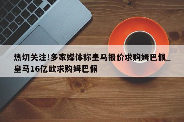 热切关注!多家媒体称皇马报价求购姆巴佩_皇马16亿欧求购姆巴佩