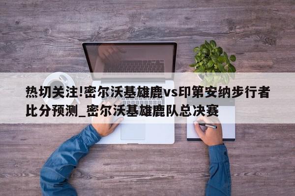 热切关注!密尔沃基雄鹿vs印第安纳步行者比分预测_密尔沃基雄鹿队总决赛