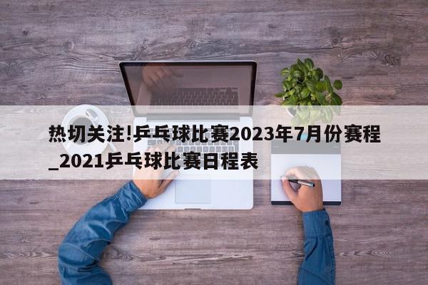 热切关注!乒乓球比赛2023年7月份赛程_2021乒乓球比赛日程表