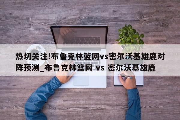 热切关注!布鲁克林篮网vs密尔沃基雄鹿对阵预测_布鲁克林篮网 vs 密尔沃基雄鹿