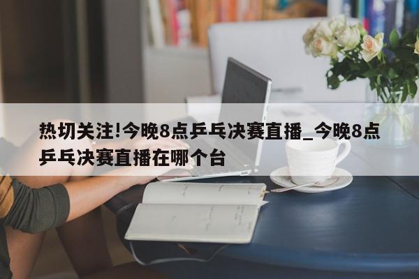 热切关注!今晚8点乒乓决赛直播_今晚8点乒乓决赛直播在哪个台