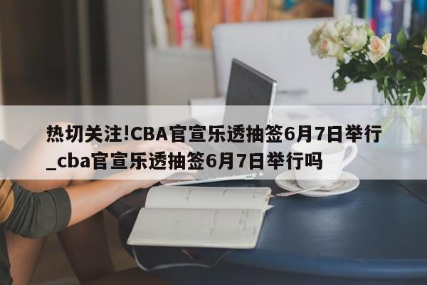 热切关注!CBA官宣乐透抽签6月7日举行_cba官宣乐透抽签6月7日举行吗