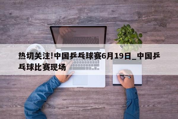 热切关注!中国乒乓球赛6月19日_中国乒乓球比赛现场