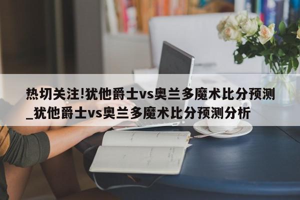 热切关注!犹他爵士vs奥兰多魔术比分预测_犹他爵士vs奥兰多魔术比分预测分析