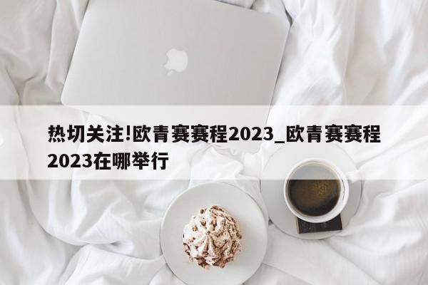 热切关注!欧青赛赛程2023_欧青赛赛程2023在哪举行