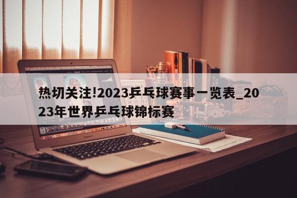 热切关注!2023乒乓球赛事一览表_2023年世界乒乓球锦标赛