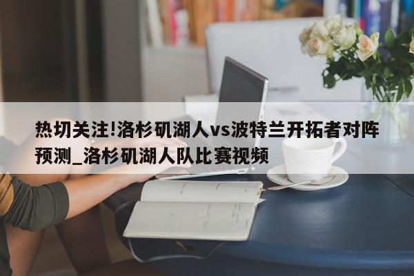 热切关注!洛杉矶湖人vs波特兰开拓者对阵预测_洛杉矶湖人队比赛视频