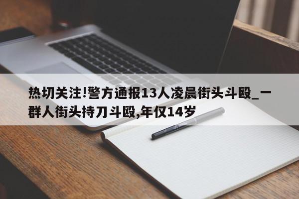 热切关注!警方通报13人凌晨街头斗殴_一群人街头持刀斗殴,年仅14岁