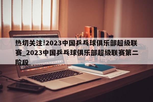 热切关注!2023中国乒乓球俱乐部超级联赛_2023中国乒乓球俱乐部超级联赛第二阶段