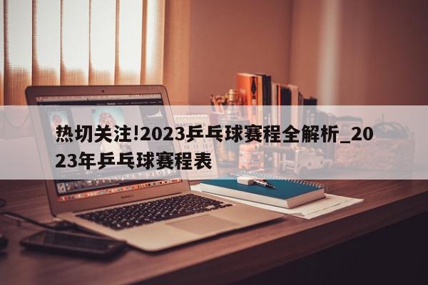 热切关注!2023乒乓球赛程全解析_2023年乒乓球赛程表