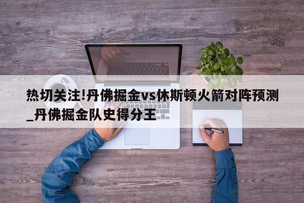 热切关注!丹佛掘金vs休斯顿火箭对阵预测_丹佛掘金队史得分王