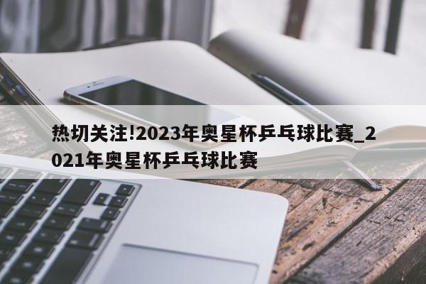 热切关注!2023年奥星杯乒乓球比赛_2021年奥星杯乒乓球比赛